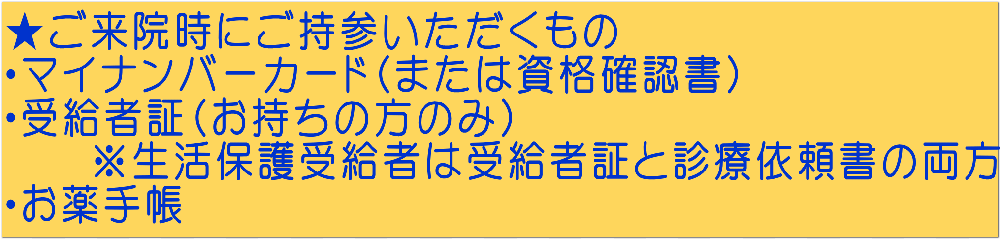 ★ご来院時にご持参いただくもの ・マイナンバーカード(または資格確認書) ・受給者証(お持ちの方のみ) ※生活保護受給者は受給者証と診療依頼書の両方 ・お薬手帳
